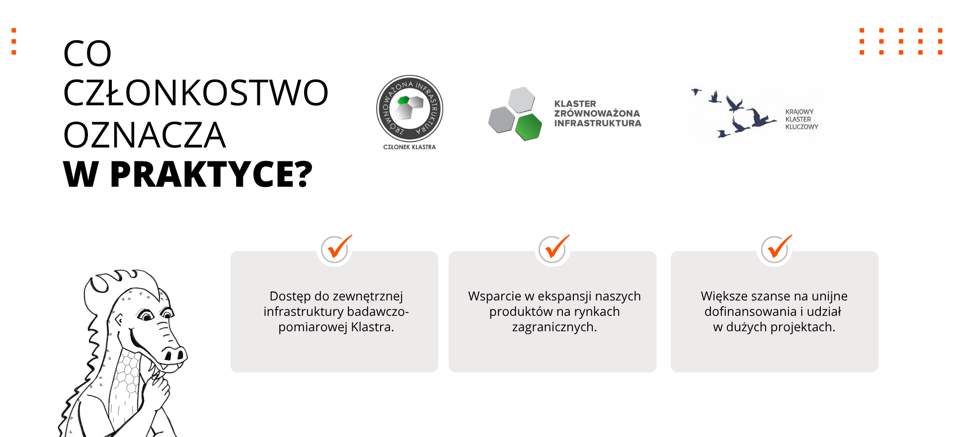 Korzyści z członkostwa w Klastrze Zrównoważona Infrastruktura Korzyści z członkostwa w Klastrze Zrównoważona Infrastruktura – dostęp do infrastruktury badawczo-pomiarowej, współpraca przy rozwoju zrównoważonej chemii budowlanej, wsparcie ekspansji zagranicznej oraz większe szanse na dofinansowania i udział w dużych